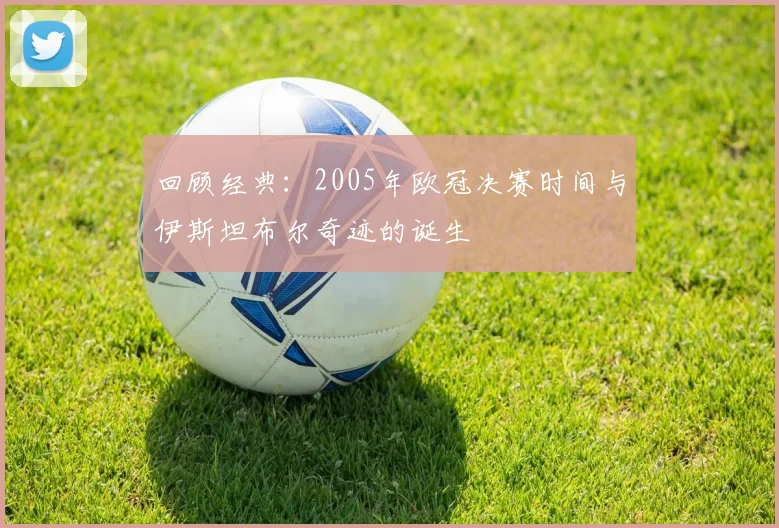 回顾经典：2005年欧冠决赛时间与伊斯坦布尔奇迹的诞生
