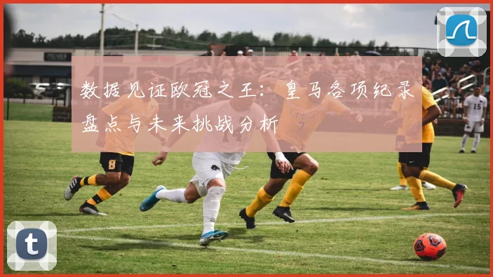 数据见证欧冠之王：皇马各项纪录盘点与未来挑战分析