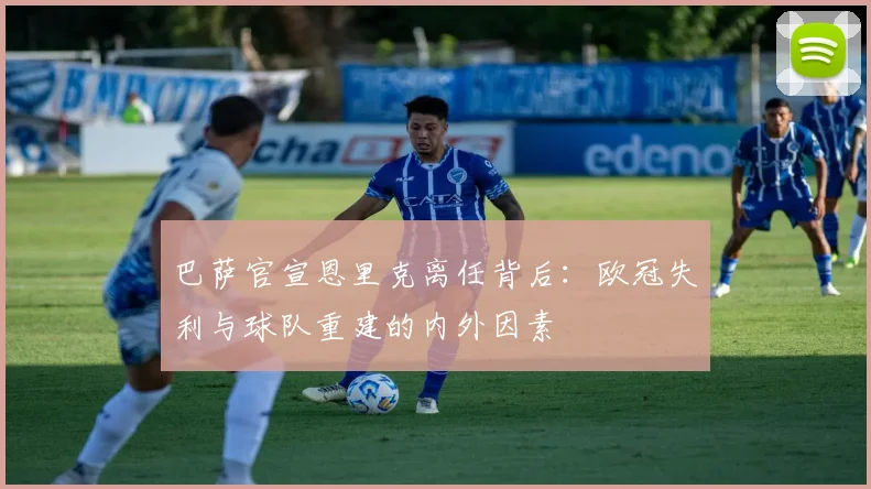 巴萨官宣恩里克离任背后：欧冠失利与球队重建的内外因素