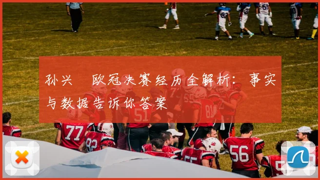 孙兴慜欧冠决赛经历全解析：事实与数据告诉你答案