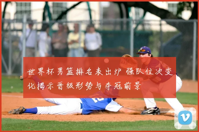 世界杯男篮排名表出炉 强队位次变化揭示晋级形势与夺冠前景